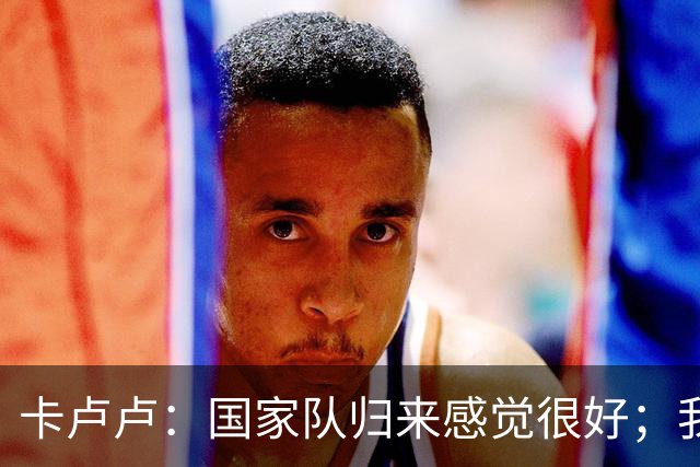 卡卢卢：国家队归来感觉很好；我们的战术已变得不容易被预测