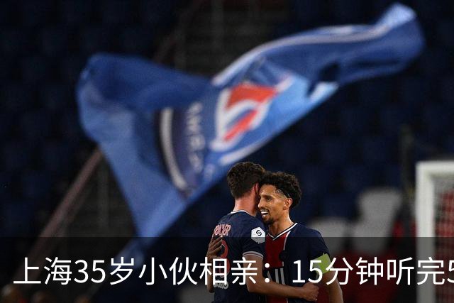 上海35岁小伙相亲：15分钟听完5条，扭头就走