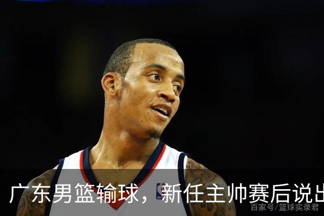 广东男篮输球，新任主帅赛后说出原因，点名2人是输球关键