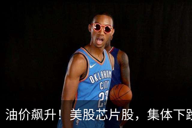 油价飙升！美股芯片股，集体下跌