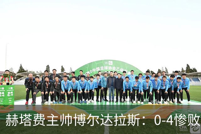 赫塔费主帅博尔达拉斯：0-4惨败毕包不可接受，球队已跌至谷底