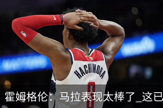 霍姆格伦：马拉表现太棒了 这已经不是什么让人惊讶的事了