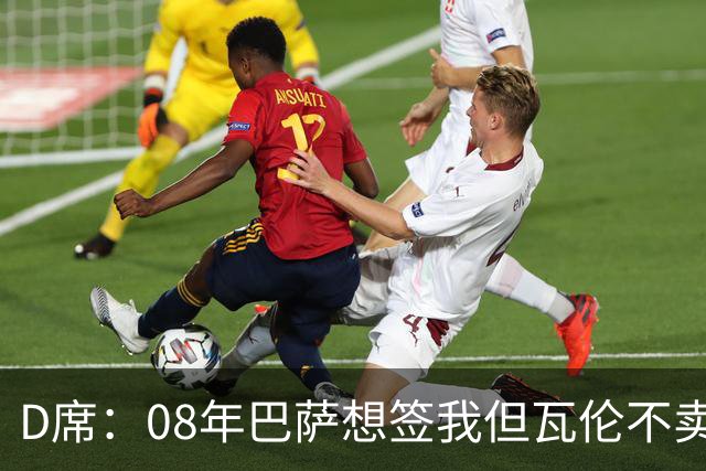 D席：08年巴萨想签我但瓦伦不卖；为西班牙出战125场很不容易