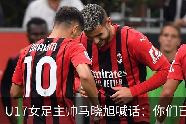 U17女足主帅马晓旭喊话：你们已经创造了历史 希望我们能走得更远